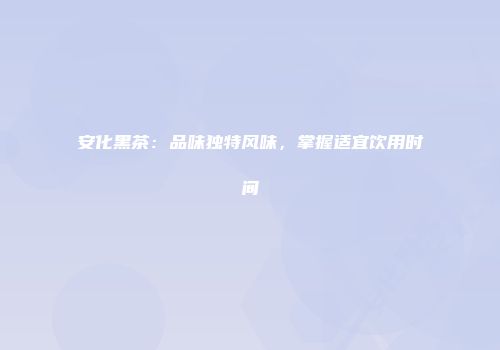 安化黑茶：品味独特风味，掌握适宜饮用时间