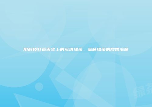 用科技打造舌尖上的冠清绿茶，品味绿茶的醇香滋味