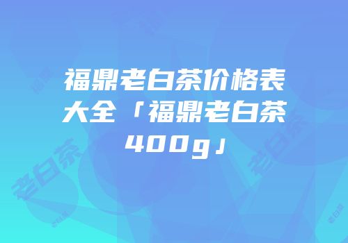 福鼎老白茶价格表大全「福鼎老白茶400g」