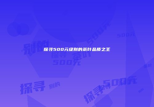探寻500元级别的茶叶品质之王