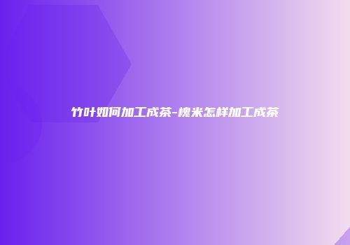 竹叶如何加工成茶-槐米怎样加工成茶