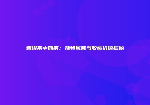 普洱茶中期茶：独特风味与收藏价值揭秘