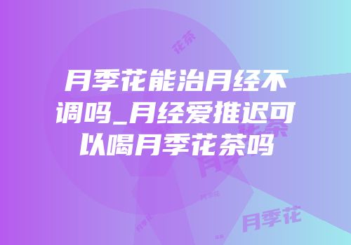 月季花能治月经不调吗_月经爱推迟可以喝月季花茶吗
