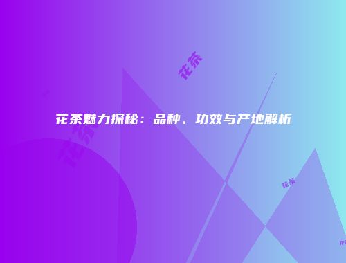 花茶魅力探秘：品种、功效与产地解析