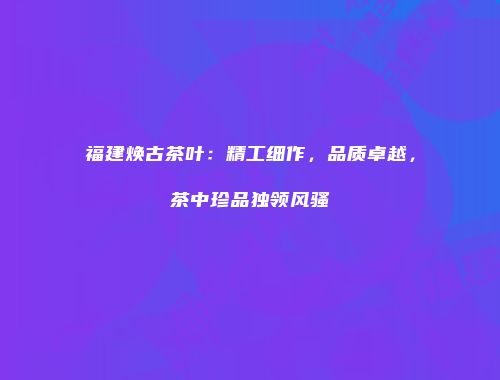 福建焕古茶叶：精工细作，品质卓越，茶中珍品独领风骚