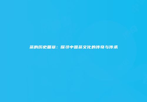茶的历史篇章：探寻中国茶文化的传奇与传承