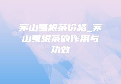 茅山葛根茶价格_茅山葛根茶的作用与功效