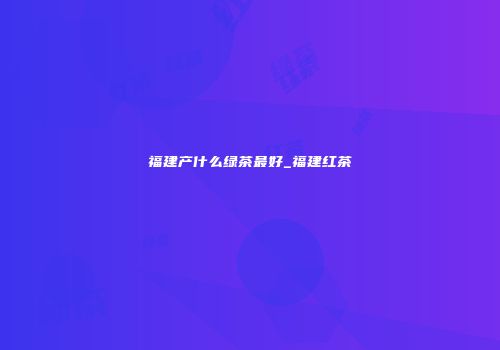福建产什么绿茶最好_福建红茶