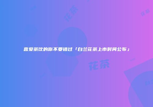 喜爱茶饮的你不要错过「白兰花茶上市时间公布」