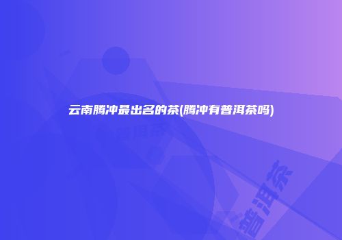 云南腾冲最出名的茶(腾冲有普洱茶吗)