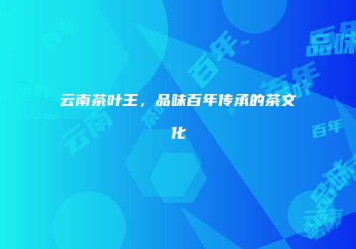 云南茶叶王，品味百年传承的茶文化