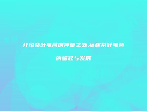 介绍茶叶电商的神奇之处,福建茶叶电商的崛起与发展