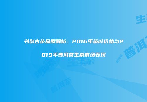 书剑古茶品质解析：2016年茶叶价格与2019年普洱茶生茶市场表现