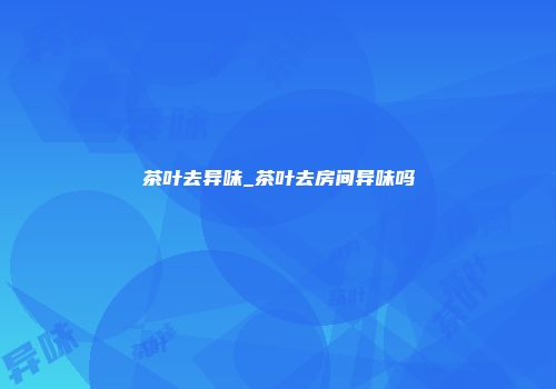 茶叶去异味_茶叶去房间异味吗