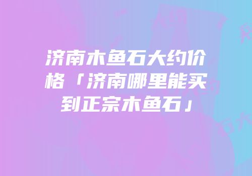 济南木鱼石大约价格「济南哪里能买到正宗木鱼石」