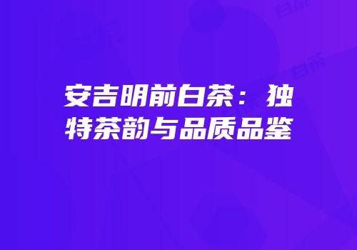 安吉明前白茶：独特茶韵与品质品鉴