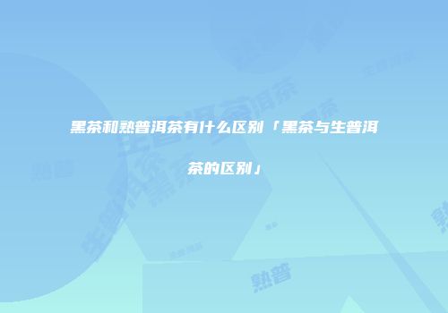 黑茶和熟普洱茶有什么区别「黑茶与生普洱茶的区别」
