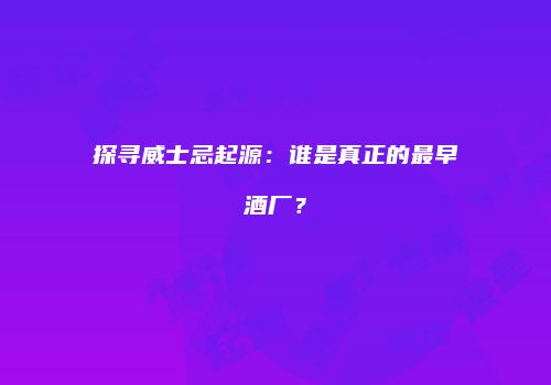探寻威士忌起源：谁是真正的最早酒厂？