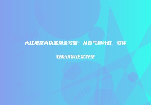 大红袍茶真伪鉴别全攻略：从香气到叶底，教你轻松识别正宗好茶