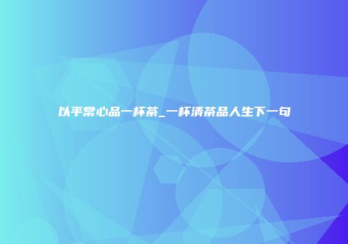 以平常心品一杯茶_一杯清茶品人生下一句