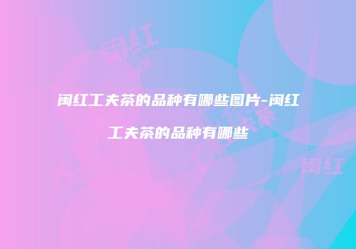闽红工夫茶的品种有哪些图片-闽红工夫茶的品种有哪些