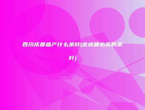 四川成都盛产什么茶叶(去成都必买的茶叶)