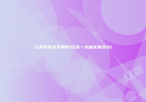 红茶可以天天喝吗(红茶一天应该喝多少)