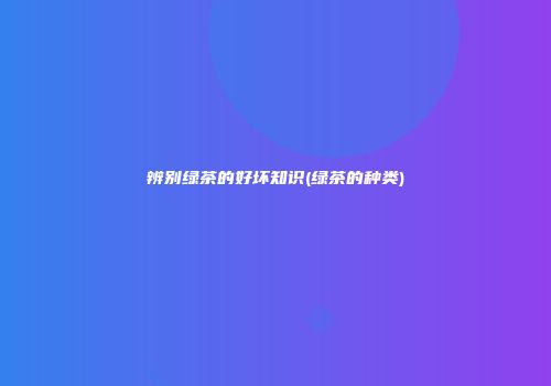 辨别绿茶的好坏知识(绿茶的种类)