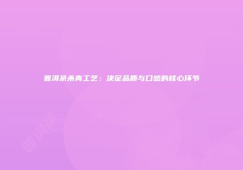 普洱茶杀青工艺：决定品质与口感的核心环节