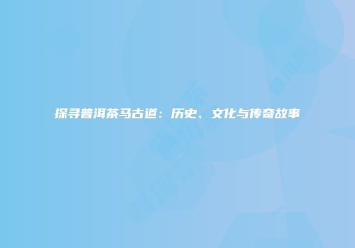 探寻普洱茶马古道：历史、文化与传奇故事