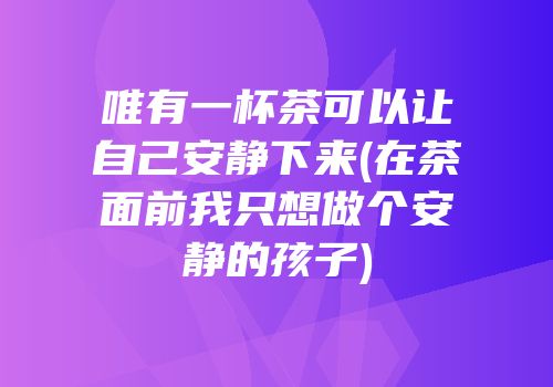 唯有一杯茶可以让自己安静下来(在茶面前我只想做个安静的孩子)