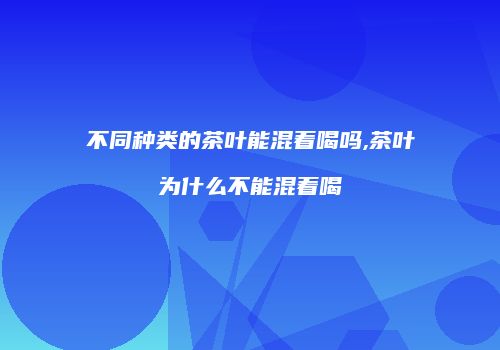 不同种类的茶叶能混着喝吗,茶叶为什么不能混着喝