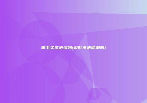 喝毛尖需洗茶吗(茶叶不洗能喝吗)
