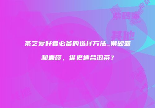 茶艺爱好者必备的选择方法_紫砂壶和盖碗，谁更适合泡茶？