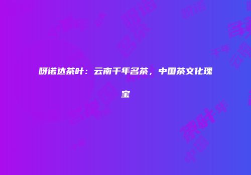 呀诺达茶叶：云南千年名茶，中国茶文化瑰宝