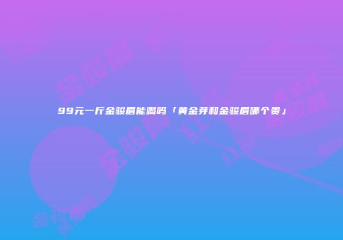 99元一斤金骏眉能喝吗「黄金芽和金骏眉哪个贵」