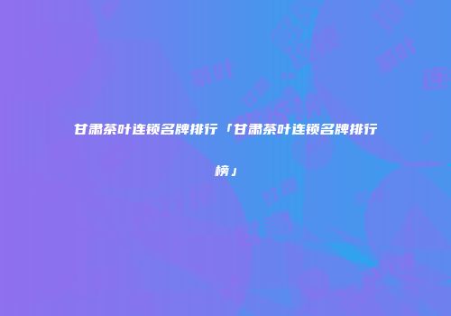 甘肃茶叶连锁名牌排行「甘肃茶叶连锁名牌排行榜」