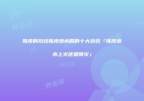陈皮的功效陈皮泡水喝的十大功效「陈皮泡水上火还是降火」