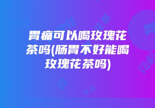 胃痛可以喝玫瑰花茶吗(肠胃不好能喝玫瑰花茶吗)