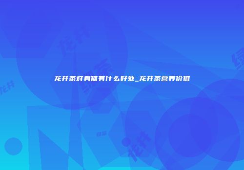 龙井茶对身体有什么好处_龙井茶营养价值