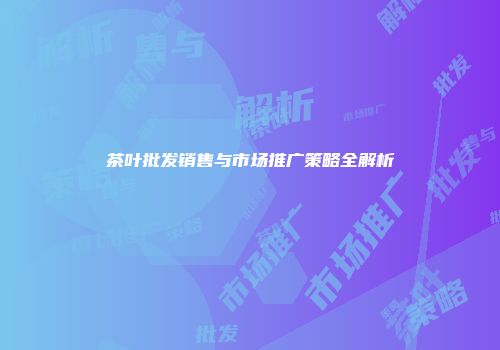 茶叶批发销售与市场推广策略全解析