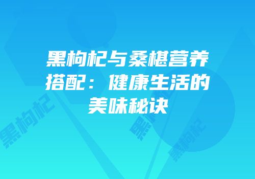 黑枸杞与桑椹营养搭配：健康生活的美味秘诀