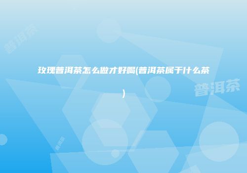 玫瑰普洱茶怎么做才好喝(普洱茶属于什么茶)