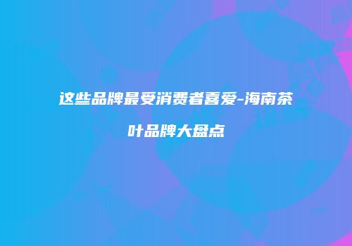 这些品牌最受消费者喜爱-海南茶叶品牌大盘点
