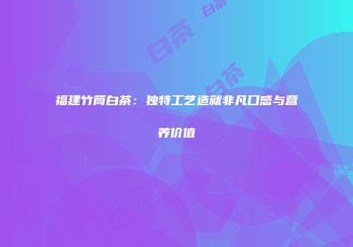 福建竹筒白茶：独特工艺造就非凡口感与营养价值