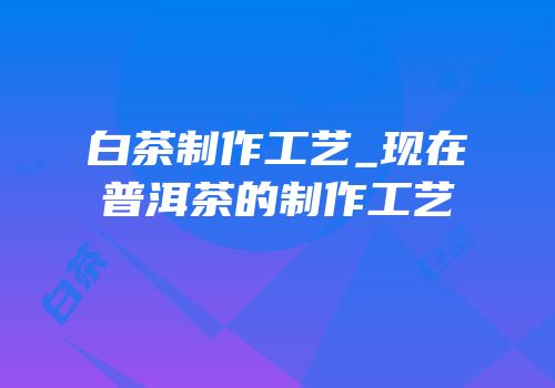 白茶制作工艺_现在普洱茶的制作工艺