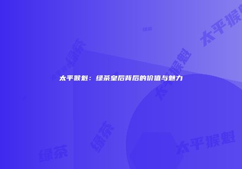 太平猴魁：绿茶皇后背后的价值与魅力