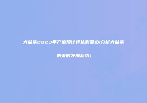 大益茶2023年产值预计将达到多少(分析大益茶未来的发展趋势)