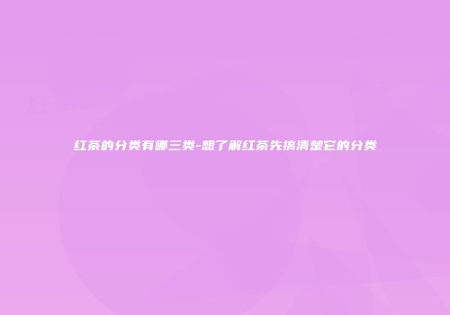 红茶的分类有哪三类-想了解红茶先搞清楚它的分类