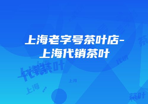 上海老字号茶叶店-上海代销茶叶